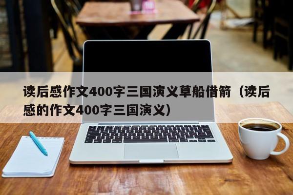 读后感作文400字三国演义草船借箭（读后感的作文400字三国演义）